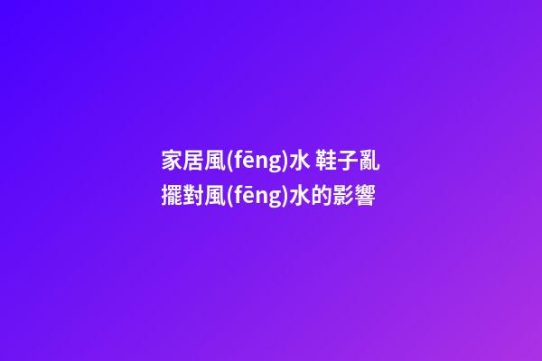 家居風(fēng)水 鞋子亂擺對風(fēng)水的影響